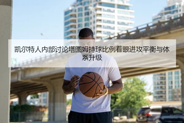 凯尔特人内部讨论塔图姆持球比例着眼进攻平衡与体系升级