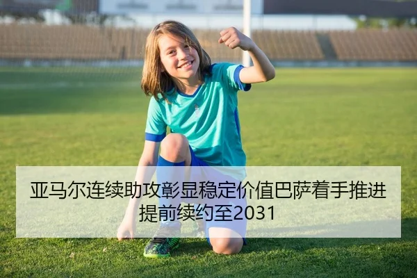 亚马尔连续助攻彰显稳定价值巴萨着手推进提前续约至2031